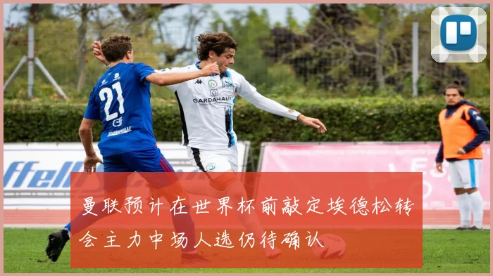 曼联预计在世界杯前敲定埃德松转会主力中场人选仍待确认
