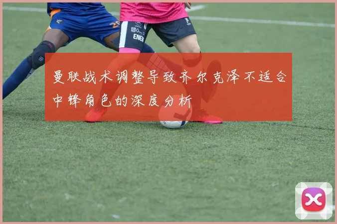 曼联战术调整导致齐尔克泽不适合中锋角色的深度分析