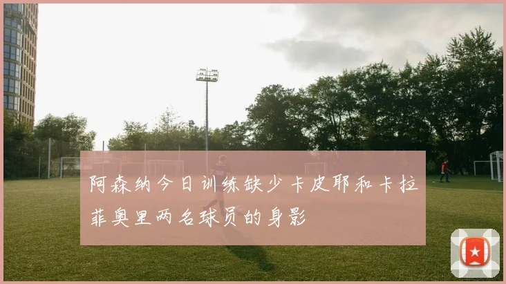 阿森纳今日训练缺少卡皮耶和卡拉菲奥里两名球员的身影