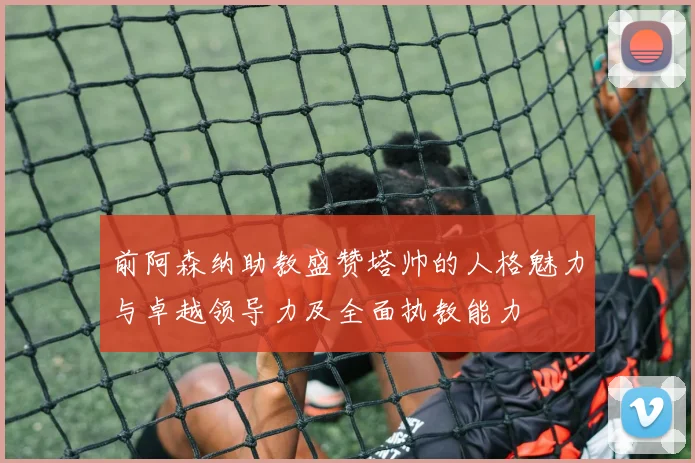 前阿森纳助教盛赞塔帅的人格魅力与卓越领导力及全面执教能力