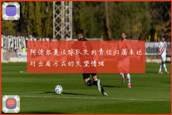 阿德尔曼谈球队失利责任归属表达对出局方式的失望情绪