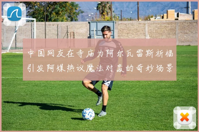 中国网友在寺庙为阿尔瓦雷斯祈福引发阿媒热议魔法对轰的奇妙场景