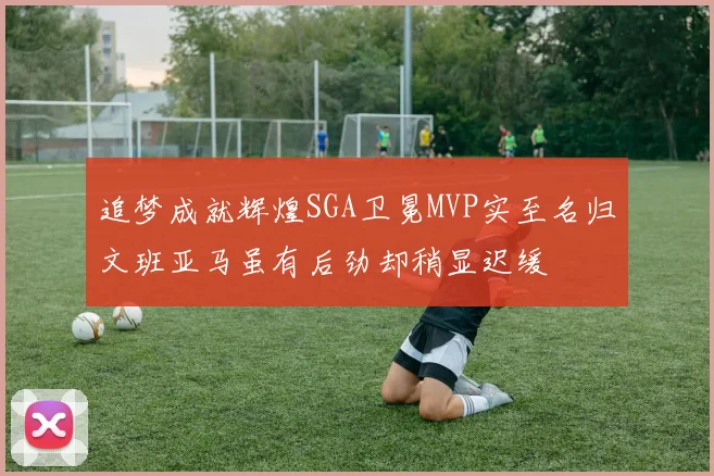 追梦成就辉煌SGA卫冕MVP实至名归文班亚马虽有后劲却稍显迟缓