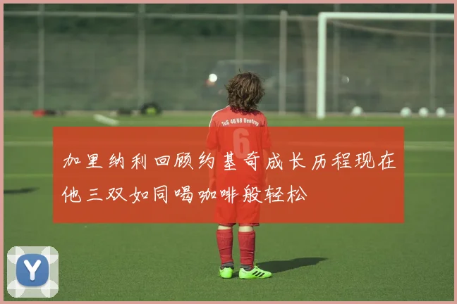 加里纳利回顾约基奇成长历程现在他三双如同喝咖啡般轻松
