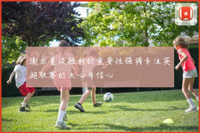 谢尔基谈胜利的重要性强调专注英超联赛的决心与信心