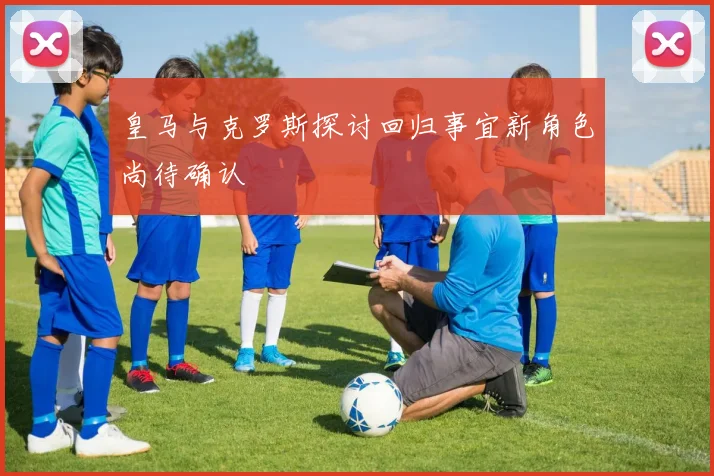 皇马与克罗斯探讨回归事宜新角色尚待确认