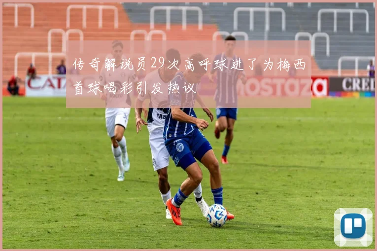 传奇解说员29次高呼球进了为梅西首球喝彩引发热议