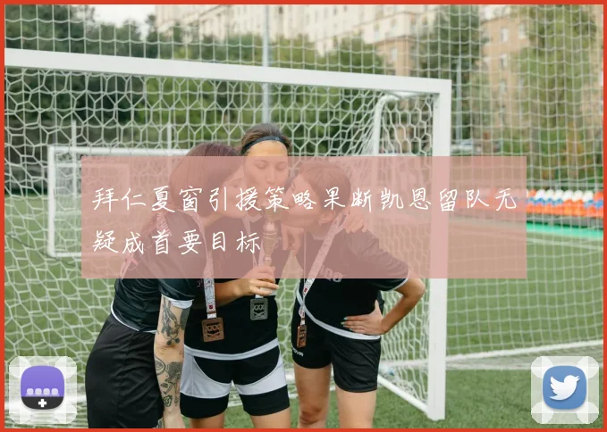 拜仁夏窗引援策略果断凯恩留队无疑成首要目标