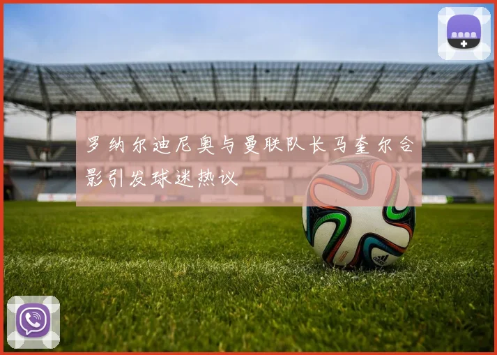 罗纳尔迪尼奥与曼联队长马奎尔合影引发球迷热议