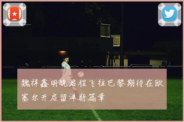 魏祥鑫明晚启程飞往巴黎期待在欧塞尔开启留洋新篇章